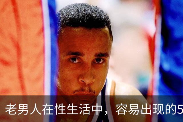 老男人在性生活中，容易出现的5个异常，严重可致命，你中了几个